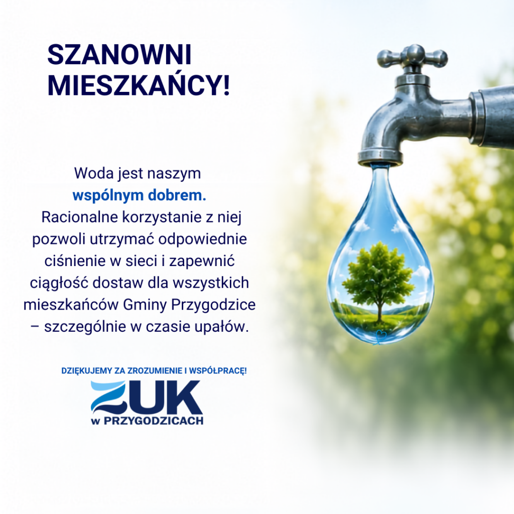 Szanowni mieszkańcy! Woda jest naszy wspólnym dobrem. Racjonalne korzystanie z niej pozwoli utrzymać odpowiednie ciśnienie w sieci i zapewnić ciągłość dostaw dla wszystkich mieszkańców Gminy Przygodzice - szczególnie w czasie upałów. Dziękujemy za zrozumienie i współpracę! ZUK w Przygodzicach